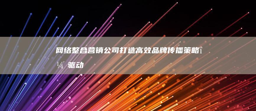 网络整合营销公司：打造高效品牌传播策略，驱动数字时代市场增长